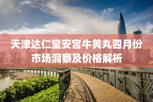 天津达仁堂安宫牛黄丸四月份市场洞察及价格解析