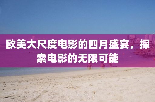 欧美大尺度电影的四月盛宴，探索电影的无限可能