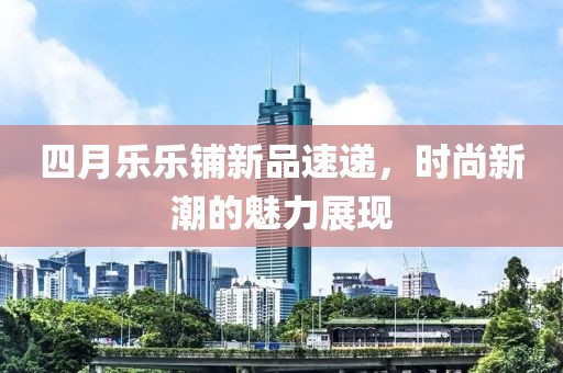 四月乐乐铺新品速递，时尚新潮的魅力展现