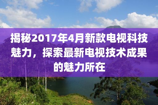 揭秘2017年4月新款电视科技魅力，探索最新电视技术成果的魅力所在