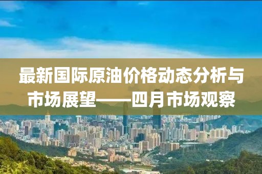 最新国际原油价格动态分析与市场展望——四月市场观察
