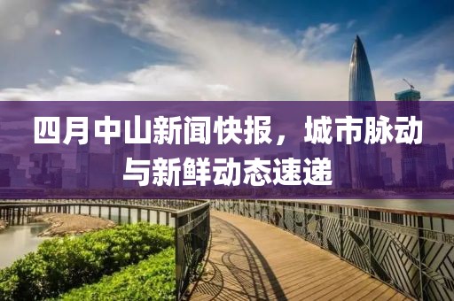 四月中山新闻快报，城市脉动与新鲜动态速递