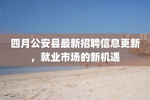 四月公安县最新招聘信息更新，就业市场的新机遇