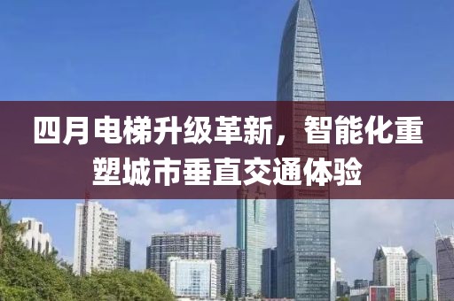 四月电梯升级革新，智能化重塑城市垂直交通体验
