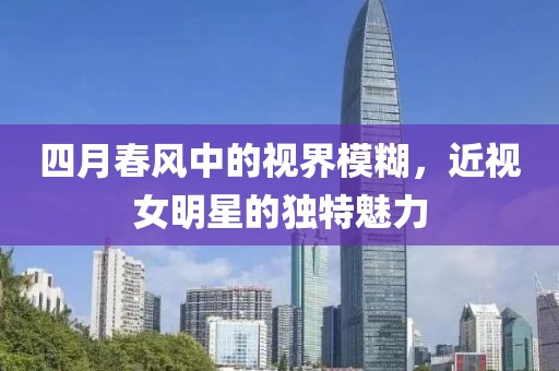 四月春风中的视界模糊，近视女明星的独特魅力