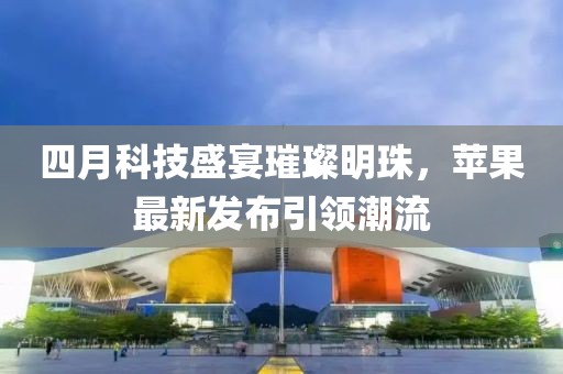 四月科技盛宴璀璨明珠，苹果最新发布引领潮流