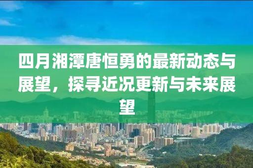 四月湘潭唐恒勇的最新动态与展望，探寻近况更新与未来展望