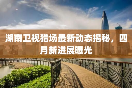 湖南卫视猎场最新动态揭秘，四月新进展曝光
