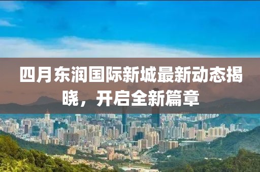 四月东润国际新城最新动态揭晓，开启全新篇章