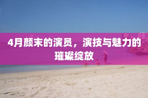 4月颜末的演员，演技与魅力的璀璨绽放