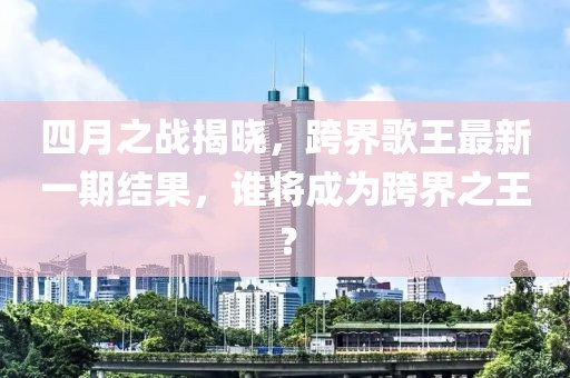 四月之战揭晓，跨界歌王最新一期结果，谁将成为跨界之王？