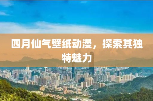 四月仙气壁纸动漫，探索其独特魅力