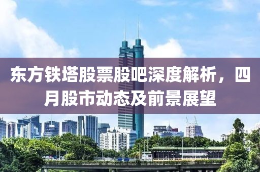 东方铁塔股票股吧深度解析，四月股市动态及前景展望