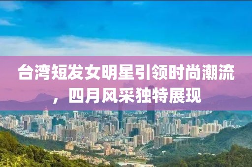 台湾短发女明星引领时尚潮流，四月风采独特展现