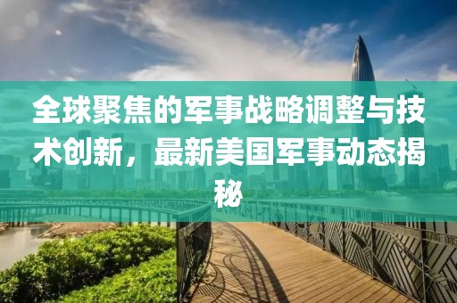 全球聚焦的军事战略调整与技术创新，最新美国军事动态揭秘
