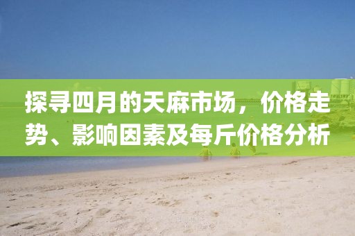 探寻四月的天麻市场，价格走势、影响因素及每斤价格分析