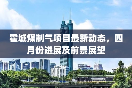 霍城煤制气项目最新动态，四月份进展及前景展望