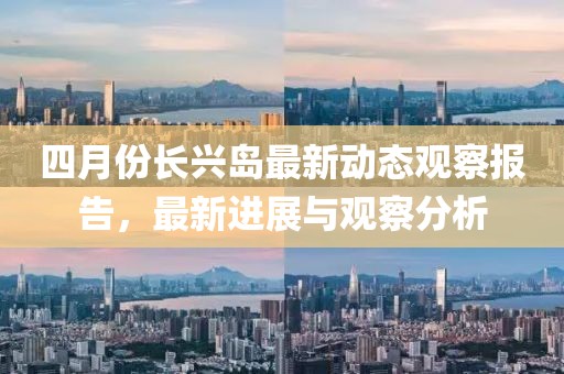 四月份长兴岛最新动态观察报告，最新进展与观察分析