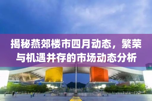 揭秘燕郊楼市四月动态，繁荣与机遇并存的市场动态分析