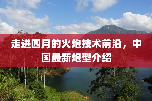 走进四月的火炮技术前沿，中国最新炮型介绍