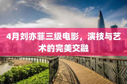 4月刘亦菲三级电影，演技与艺术的完美交融