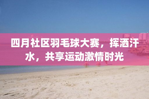 四月社区羽毛球大赛，挥洒汗水，共享运动激情时光