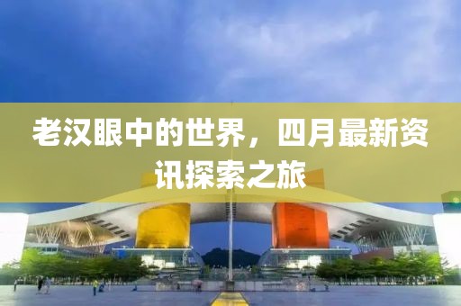 老汉眼中的世界，四月最新资讯探索之旅