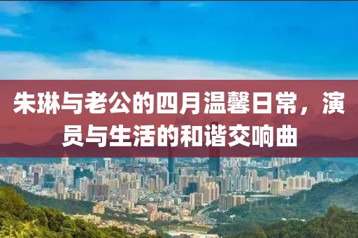 朱琳与老公的四月温馨日常，演员与生活的和谐交响曲