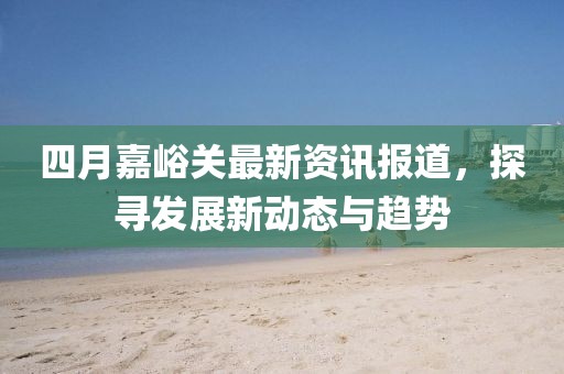 四月嘉峪关最新资讯报道，探寻发展新动态与趋势