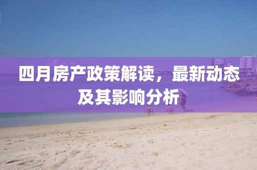 四月房产政策解读，最新动态及其影响分析