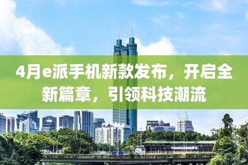 4月e派手机新款发布，开启全新篇章，引领科技潮流