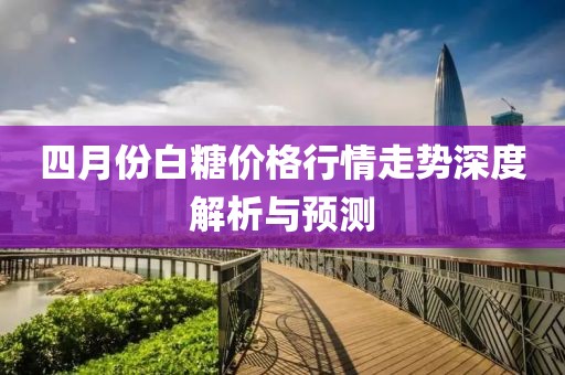 四月份白糖价格行情走势深度解析与预测