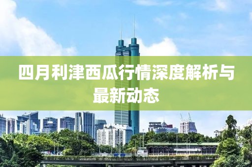 四月利津西瓜行情深度解析与最新动态