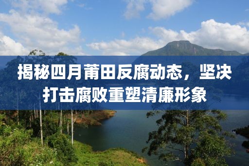 揭秘四月莆田反腐动态，坚决打击腐败重塑清廉形象