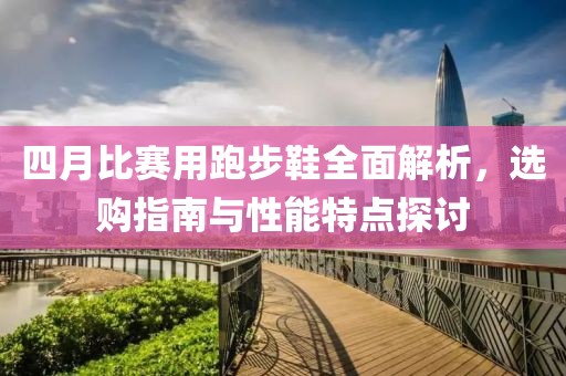 四月比赛用跑步鞋全面解析，选购指南与性能特点探讨