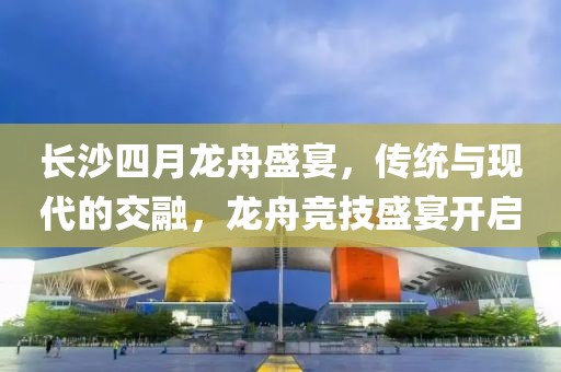 长沙四月龙舟盛宴，传统与现代的交融，龙舟竞技盛宴开启