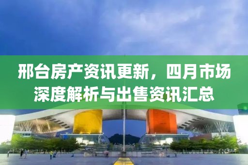 邢台房产资讯更新，四月市场深度解析与出售资讯汇总