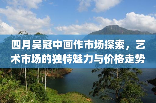 四月吴冠中画作市场探索，艺术市场的独特魅力与价格走势