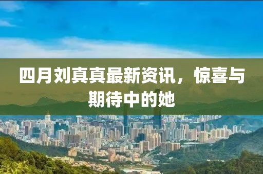 四月刘真真最新资讯，惊喜与期待中的她