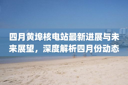 四月黄埠核电站最新进展与未来展望，深度解析四月份动态
