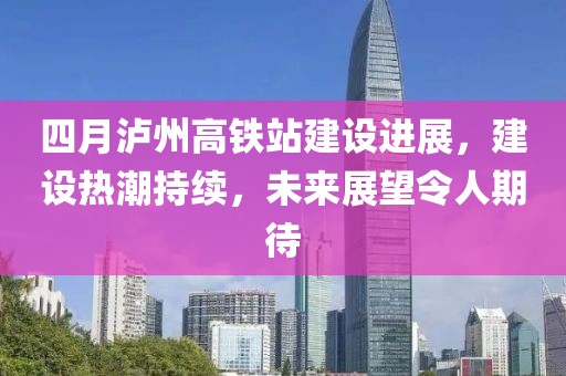 四月泸州高铁站建设进展，建设热潮持续，未来展望令人期待