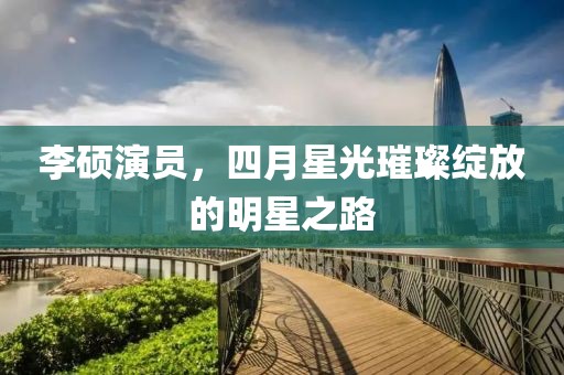 李硕演员，四月星光璀璨绽放的明星之路
