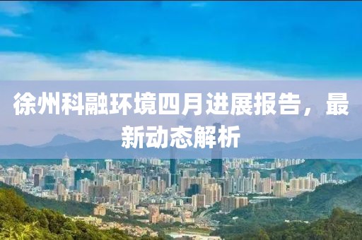 徐州科融环境四月进展报告，最新动态解析
