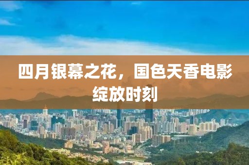 四月银幕之花，国色天香电影绽放时刻