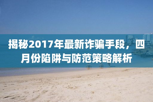 揭秘2017年最新诈骗手段，四月份陷阱与防范策略解析