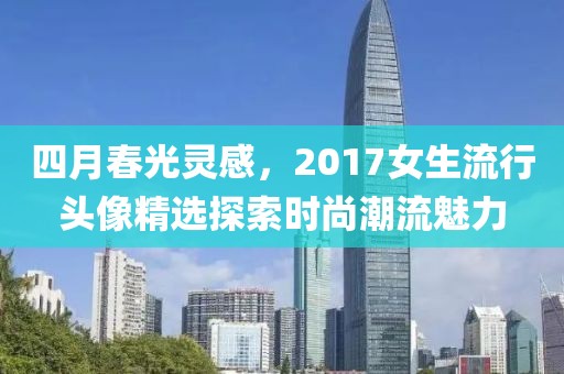 四月春光灵感，2017女生流行头像精选探索时尚潮流魅力