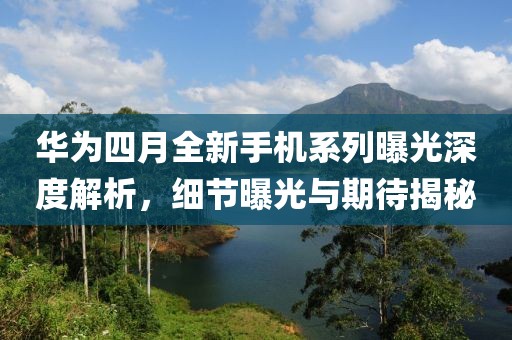 华为四月全新手机系列曝光深度解析，细节曝光与期待揭秘