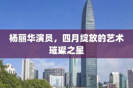 杨丽华演员，四月绽放的艺术璀璨之星