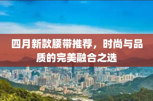 四月新款腰带推荐，时尚与品质的完美融合之选