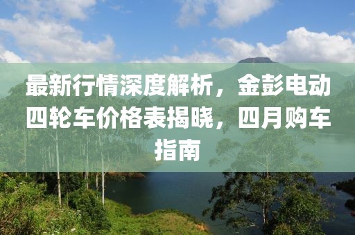 最新行情深度解析，金彭电动四轮车价格表揭晓，四月购车指南